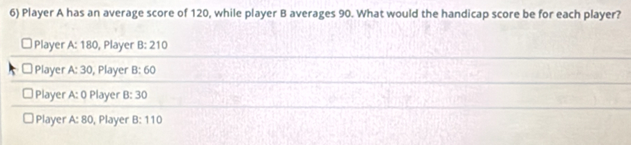 Player A has an average score of 120, while player B averages 90. What would the handicap score be for each player?
Player A: 180, Player B:210
Player A:30 , Player B:60
Player A:0 Player B:30
Player A:80 , Player B:110