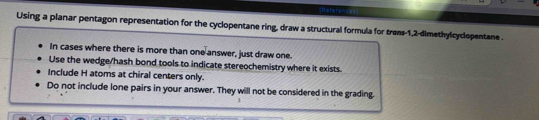 [References] 
Using a planar pentagon representation for the cyclopentane ring, draw a structural formula for trøns -1, 2 -dimethylcyclopentane . 
In cases where there is more than one answer, just draw one. 
Use the wedge/hash bond tools to indicate stereochemistry where it exists. 
Include H atoms at chiral centers only. 
Do not include lone pairs in your answer. They will not be considered in the grading.