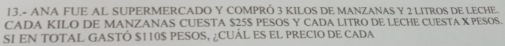 13.- ANA FUE AL SUPERMERCADO Y COMPRÓ 3 KILOS DE MANZANAS Y 2 LITROS DE LECHE. 
CADA KILO DE MANZANAS CUESTA $25$ PESOS Y CADA LITRO DE LECHE CUESTA X PESOS. 
SI EN TOTAL GASTÓ $110$ PESOS, ¿CUÁL ES EL PRECIO DE CADA