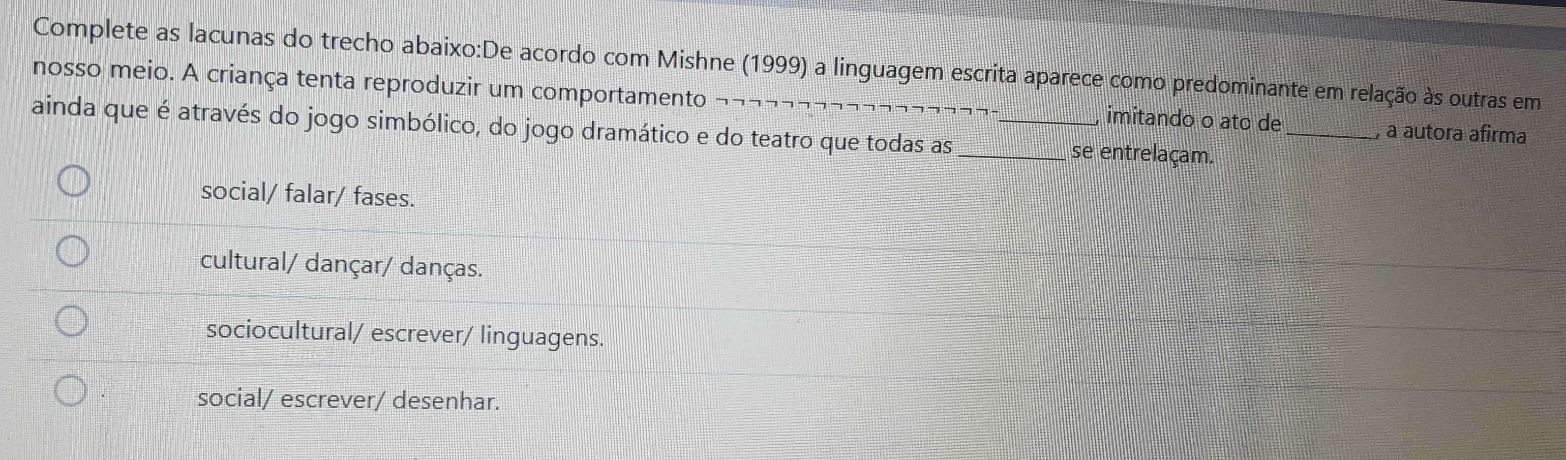 Complete as lacunas do trecho abaixo:De acordo com Mishne (1999) a linguagem escrita aparece como predominante em relação às outras em
nosso meio. A criança tenta reproduzir um comportamento , imitando o ato de
ainda que é através do jogo simbólico, do jogo dramático e do teatro que todas as __se entrelaçam._
a autora afirma
social/ falar/ fases.
cultural/ dançar/ danças.
sociocultural/ escrever/ linguagens.
social/ escrever/ desenhar.