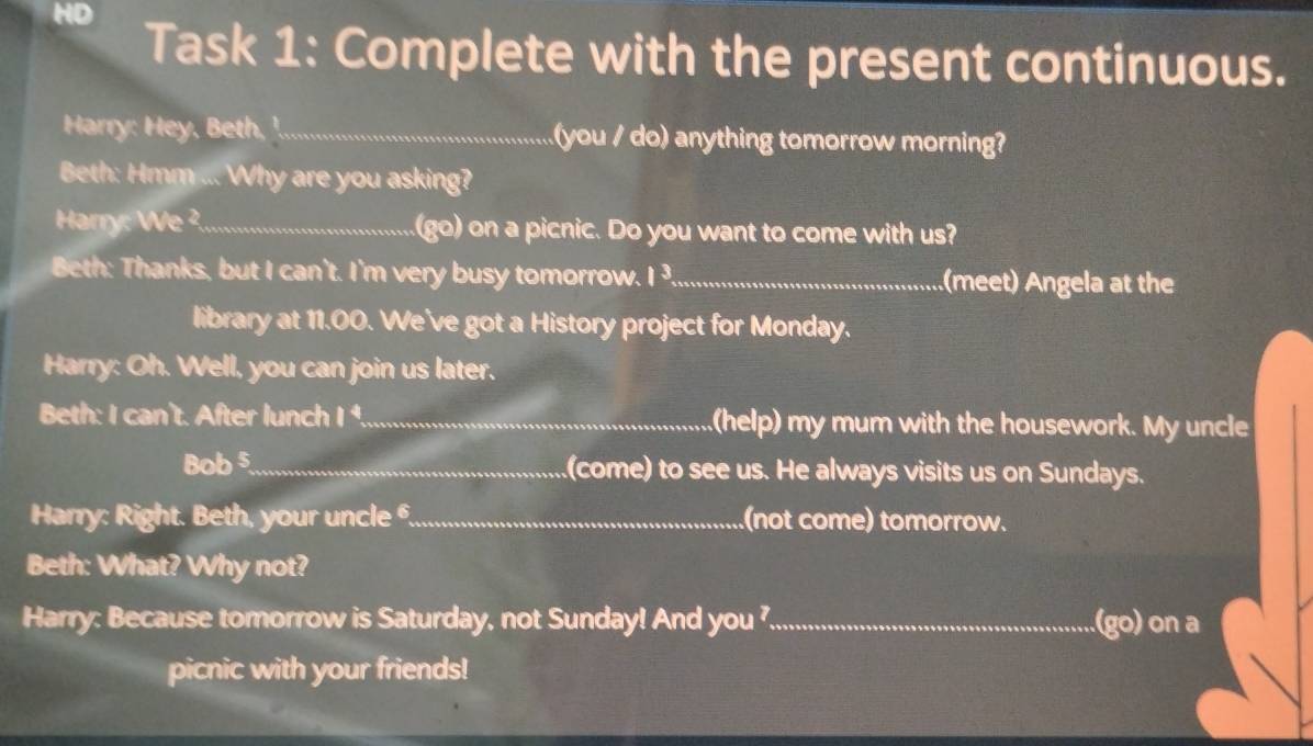 HD 
Task 1: Complete with the present continuous. 
Harry: Hey, Beth, '.... you / do) anything tomorrow morning? 
Beth: Hmm ... Why are you asking? 
Harry: We ²._ (go) on a picnic. Do you want to come with us? 
Beth: Thanks, but I can't. I'm very busy tomorrow. I ³,_ (meet) Angela at the 
library at 11.00. We've got a History project for Monday. 
Harry: Oh. Well, you can join us later. 
Beth: I can't. After lunch I ¹._ .(help) my mum with the housework. My uncle 
Bob 5._ (come) to see us. He always visits us on Sundays. 
Harry: Right. Beth, your uncle ._ .(not come) tomorrow. 
Beth: What? Why not? 
Harry: Because tomorrow is Saturday, not Sunday! And you _(go) on a 
picnic with your friends!