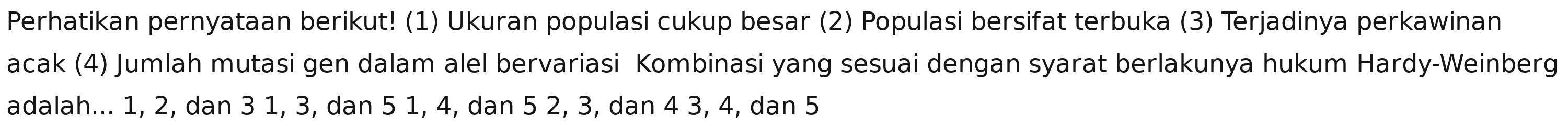 Perhatikan pernyataan berikut! (1) Ukuran populasi cukup besar (2) Populasi bersifat terbuka (3) Terjadinya perkawinan 
acak (4) Jumlah mutasi gen dalam alel bervariasi Kombinasi yang sesuai dengan syarat berlakunya hukum Hardy-Weinberg 
adalah... 1, 2, dan 3 1, 3, dan 5 1, 4, dan 5 2, 3, dan 4 3, 4, dan 5