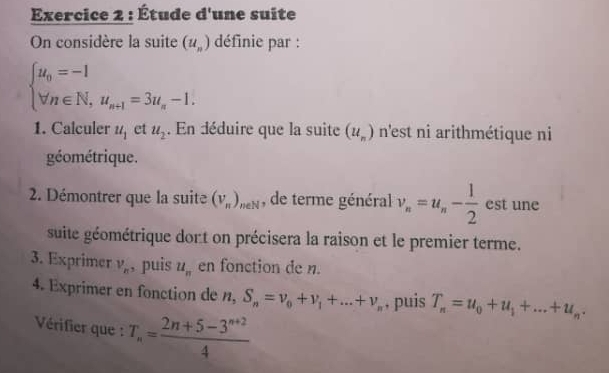 Étude d'une suite 
On considère la suite (u_n) définie par :
beginarrayl u_0=-1 forall n∈ N,u_n+1=3u_n-1.endarray.
1. Calculer u_1 et u_2. En déduire que la suite (u_n) n'est ni arithmétique ni 
géométrique. 
2. Démontrer que la suite (V_π )_neN , de terme général v_n=u_n- 1/2  est une 
suite géométrique dort on précisera la raison et le premier terme. 
3. Exprimer v_n , puis u_n en fonction de n. 
4. Exprimer en fonction de n, S_n=v_0+v_1+...+v_n , puis T_n=u_0+u_1+...+u_n. 
Vérifier que : T_n= (2n+5-3^(n+2))/4 