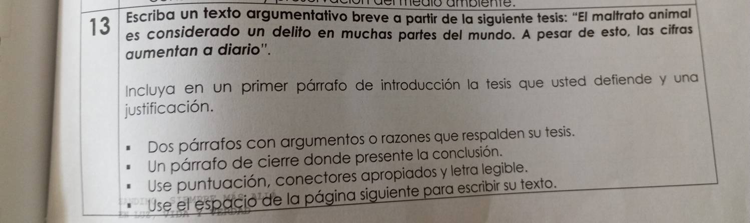 on der medlo ambiente. 
13 Escriba un texto argumentativo breve a partir de la siguiente tesis: “El maltrato animal 
es considerado un delito en muchas partes del mundo. A pesar de esto, las cifras 
aumentan a diario''. 
Incluya en un primer párrafo de introducción la tesis que usted defiende y una 
justificación. 
Dos párrafos con argumentos o razones que respalden su tesis. 
Un párrafo de cierre donde presente la conclusión. 
Use puntuación, conectores apropiados y letra legible. 
Use el espacio de la página siguiente para escribir su texto.