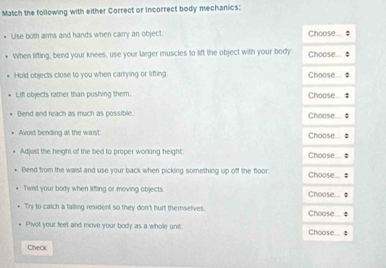 Match the following with either Correct or Incorrect body mechanics: 
Use both arms and hands when carry an object. Choose 
When lifting, bend your knees, use your larger muscles to lift the object with your body Choose 
Hold objects close to you when carrying or lifting: Choose 
Lift objects rather than pushing them Choose 
Bend and reach as much as possible. Choose 
Avoid bending at the waist: Choose 
Adjust the height of the bed to proper working height: Choose 
Bend from the waist and use your back when picking something up off the floor. Choose 
Twist your body when lifting or moving objects: Choose 
Try to catch a falling resident so they don't hurt themselves: 
Choose 
Pivot your feet and move your body as a whole unit. Choose 
Check