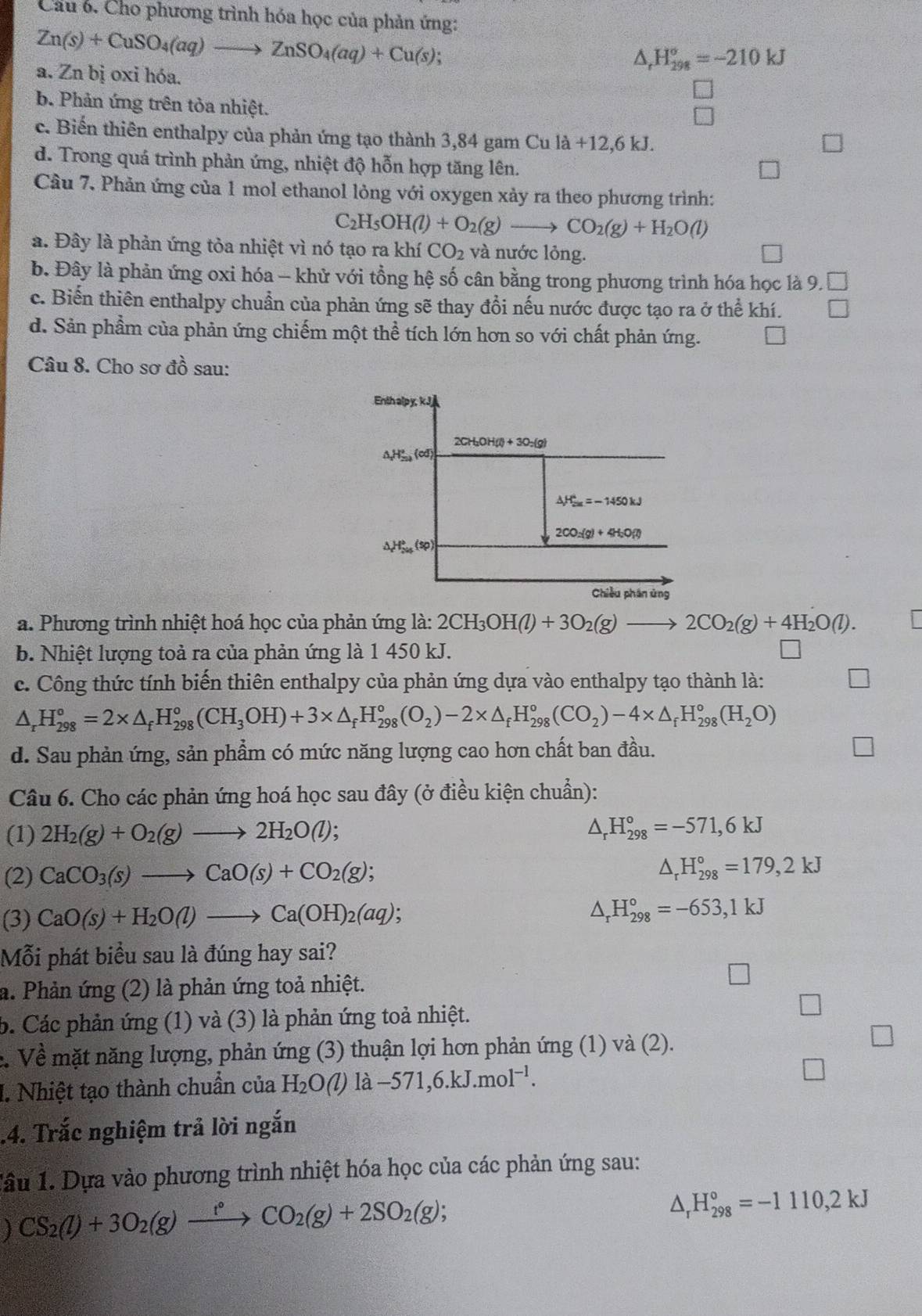 Cầu 6. Cho phương trình hóa học của phản ứng:
Zn(s)+CuSO_4(aq)to ZnSO_4(aq)+Cu(s);
△ _rH_(298)°=-210kJ
a. Zn bị oxi hóa.
b. Phản ứng trên tỏa nhiệt.
c. Biến thiên enthalpy của phản ứng tạo thành 3,84 gam Cu l la+12,6kJ.
d. Trong quá trình phản ứng, nhiệt độ hỗn hợp tăng lên.
Cầu 7. Phản ứng của 1 mol ethanol lỏng với oxygen xảy ra theo phương trình:
C_2H_5OH(l)+O_2(g)to CO_2(g)+H_2O(l)
a. Đây là phản ứng tỏa nhiệt vì nó tạo ra khí CO_2 và nước lỏng.
b. Đây là phản ứng oxi hóa - khử với tổng hệ số cân bằng trong phương trình hóa học là 9.□
c. Biến thiên enthalpy chuẩn của phản ứng sẽ thay đổi nếu nước được tạo ra ở thể khí. □
d. Sản phẩm của phản ứng chiếm một thể tích lớn hơn so với chất phản ứng. sqrt()
Câu 8. Cho sơ đồ sau:
a. Phương trình nhiệt hoá học của phản ứng là: 2CH_3OH(l)+3O_2(g)to 2CO_2(g)+4H_2O(l).
b. Nhiệt lượng toả ra của phản ứng là 1 450 kJ.
c. Công thức tính biến thiên enthalpy của phản ứng dựa vào enthalpy tạo thành là:
△ _rH_(298)°=2* △ _fH_(298)°(CH_3OH)+3* △ _fH_(298)°(O_2)-2* △ _fH_(298)°(CO_2)-4* △ _fH_(298)°(H_2O)
d. Sau phản ứng, sản phẩm có mức năng lượng cao hơn chất ban đầu.
Câu 6. Cho các phản ứng hoá học sau đây (ở điều kiện chuẩn):
(1) 2H_2(g)+O_2(g)to 2H_2O(l); ^ H_(298)°=-571,6kJ
(2) CaCO_3(s)to CaO(s)+CO_2(g);
△ _rH_(298)°=179,2kJ
(3) CaO(s)+H_2O(l)to Ca(OH)_2(aq);
^ H_(298)°=-653,1kJ
Mỗi phát biểu sau là đúng hay sai?
a. Phản ứng (2) là phản ứng toả nhiệt.
b. Các phản ứng (1) và (3) là phản ứng toả nhiệt.
c. Về mặt năng lượng, phản ứng (3) thuận lợi hơn phản ứng (1) và (2).
I. Nhiệt tạo thành chuẩn của H_2O(l)llambda -571,6.kJ.mol^(-l)..4. Trắc nghiệm trả lời ngắn
Tâu 1. Dựa vào phương trình nhiệt hóa học của các phản ứng sau:
CS_2(l)+3O_2(g)xrightarrow t°CO_2(g)+2SO_2(g);
△ _rH_(298)°=-1110,2kJ