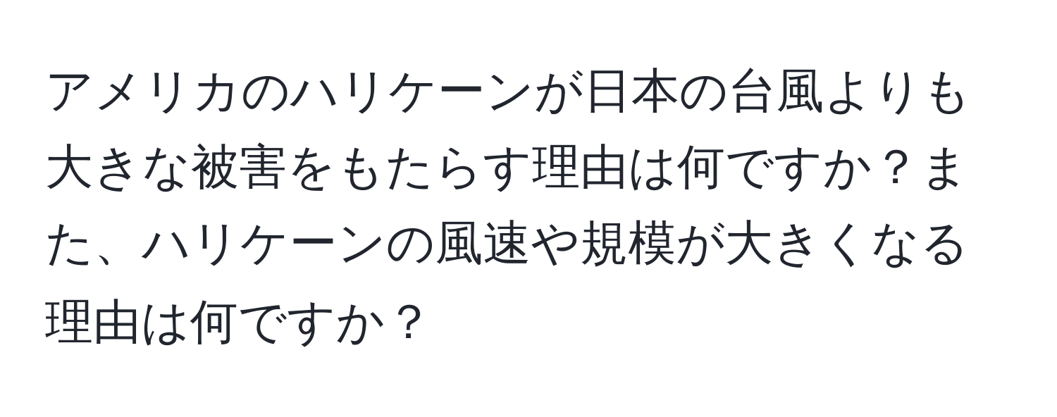 アメリカのハリケーンが日本の台風よりも大きな被害をもたらす理由は何ですか？また、ハリケーンの風速や規模が大きくなる理由は何ですか？