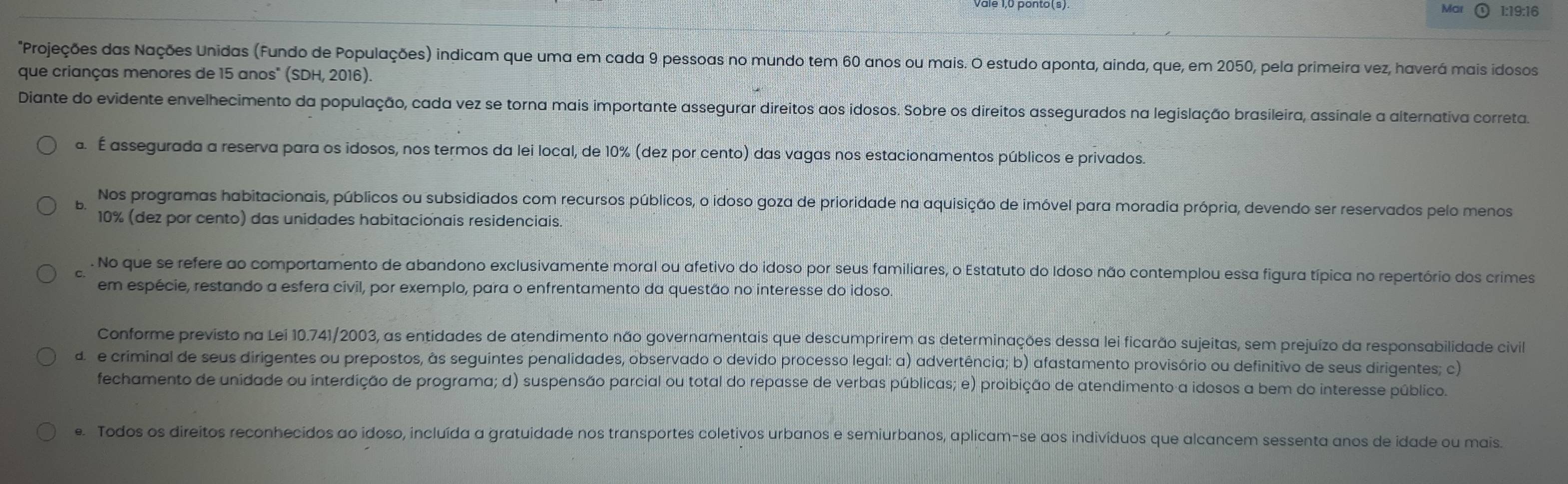 Ma 1:19:16
Projeções das Nações Unidas (Fundo de Populações) indicam que uma em cada 9 pessoas no mundo tem 60 anos ou mais. O estudo aponta, ainda, que, em 2050, pela primeira vez, haverá mais idosos
que crianças menores de 15 anos" (SDH, 2016).
Diante do evidente envelhecimento da população, cada vez se torna mais importante assegurar direitos aos idosos. Sobre os direitos assegurados na legislação brasileira, assinale a alternativa correta.
a. É assegurada a reserva para os idosos, nos termos da lei local, de 10% (dez por cento) das vagas nos estacionamentos públicos e privados.
b Nos programas habitacionais, públicos ou subsidiados com recursos públicos, o idoso goza de prioridade na aquisição de imóvel para moradia própria, devendo ser reservados pelo menos
10% (dez por cento) das unidades habitacionais residenciais.
. No que se refere ao comportamento de abandono exclusivamente moral ou afetivo do idoso por seus familiares, o Estatuto do Idoso não contemplou essa figura típica no repertório dos crimes
em espécie, restando a esfera civil, por exemplo, para o enfrentamento da questão no interesse do idoso.
Conforme previsto na Lei 10.741/2003, as entidades de atendimento não governamentais que descumprirem as determinações dessa lei ficarão sujeitas, sem prejuízo da responsabilidade civil
d  e criminal de seus dirigentes ou prepostos, às seguintes penalidades, observado o devido processo legal: a) advertência; b) afastamento provisório ou definitivo de seus dirigentes; c)
fechamento de unidade ou interdição de programa; d) suspensão parcial ou total do repasse de verbas públicas; e) proibição de atendimento a idosos a bem do interesse público.
e. Todos os direitos reconhecidos ao idoso, incluída a gratuidade nos transportes coletivos urbanos e semiurbanos, aplicam-se aos indivíduos que alcancem sessenta anos de idade ou mais