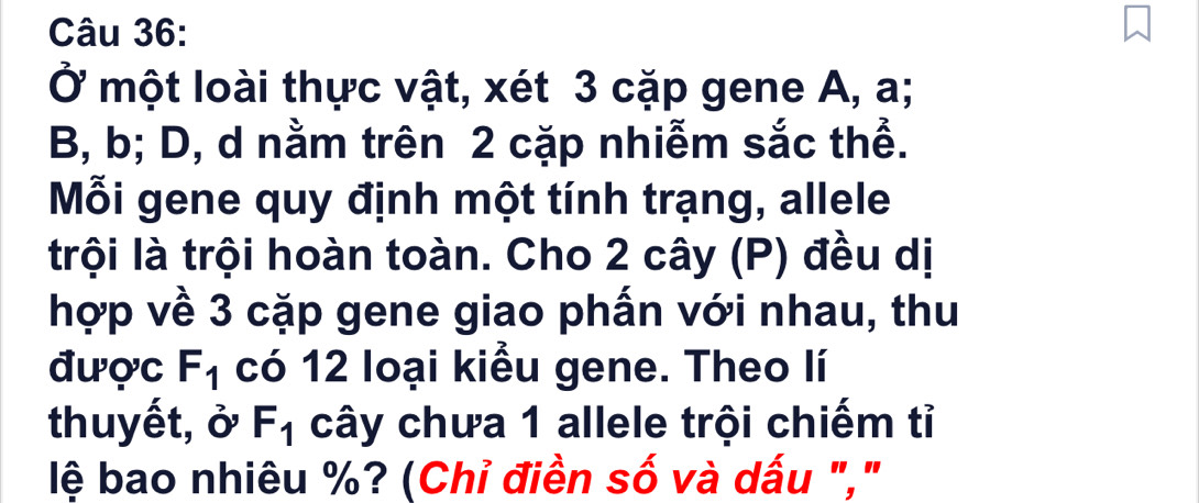 Ở một loài thực vật, xét 3 cặp gene A, a;
B, b; D, d nằm trên 2 cặp nhiễm sắc thể. 
Mỗi gene quy định một tính trạng, allele 
trội là trội hoàn toàn. Cho 2 cây (P) đều dị 
hợp về 3 cặp gene giao phấn với nhau, thu 
được F_1 có 12 loại kiểu gene. Theo lí 
thuyết, ở F_1 cây chưa 1 allele trội chiếm tỉ 
lệ bao nhiêu %? (Chỉ điền số và dấu ","