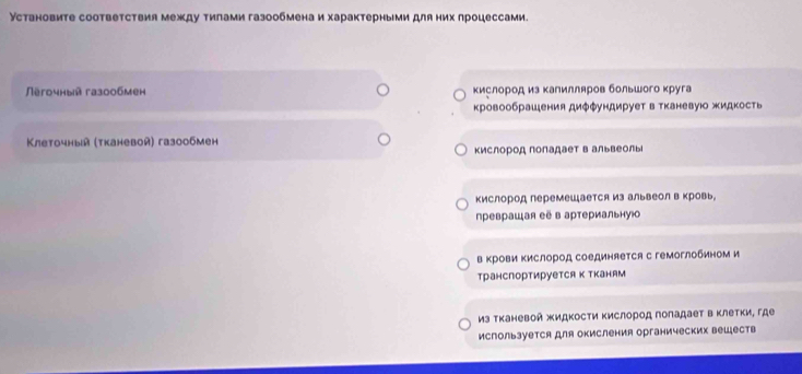 Установите соответствия между тилами газообмена и характерными для них лроцессами. 
Пěгочный газ0обмен кислород из κалилляров большого κруга 
кровообрашения диφφундирует в тканевуюо жидкость 
Клеточный (τканевой) газообмен 
кислород поладает в альвеолыi 
кислород перемешается из альвеол в кровь, 
преврашая её в артериальную 
в Κрови Κислород соединяется с гемоглобином и 
транспортируется к тканям 
из тканевой жидкости Κислород голадает в клетки, где 
используется для окисления органических веществ