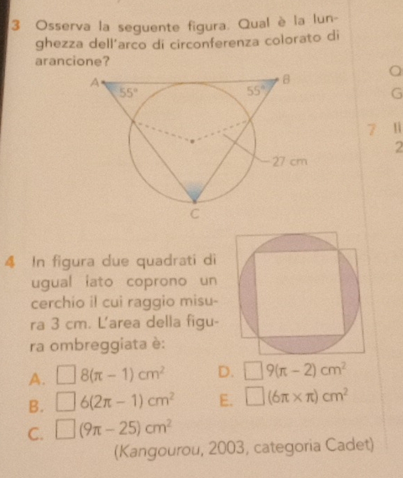 Osserva la seguente figura. Qual è la lun-
ghezza dell’arco di circonferenza colorato di
arancione?
1
2
4 In figura due quadrati di
ugual iato coprono un
cerchio il cui raggio misu-
ra 3 cm. L'area della figu-
ra ombreggiata è:
A. □ 8(π -1)cm^2 D. □ 9(π -2)cm^2
B. □ 6(2π -1)cm^2 E. □ (6π * π )cm^2
C. □ (9π -25)cm^2
(Kangourou, 2003, categoria Cadet)