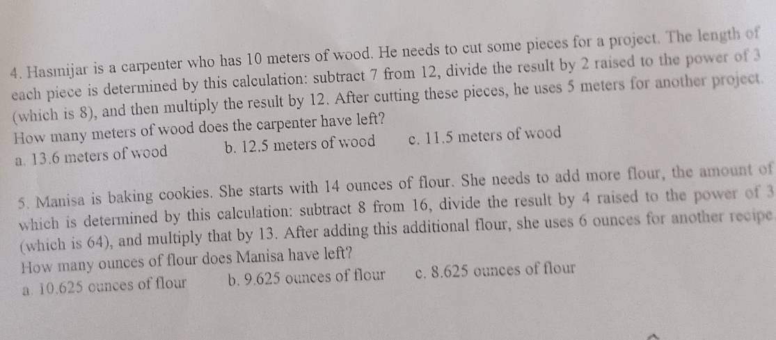 Hasmijar is a carpenter who has 10 meters of wood. He needs to cut some pieces for a project. The length of
each piece is determined by this calculation: subtract 7 from 12, divide the result by 2 raised to the power of 3
(which is 8), and then multiply the result by 12. After cutting these pieces, he uses 5 meters for another project.
How many meters of wood does the carpenter have left?
a. 13.6 meters of wood b. 12.5 meters of wood c. 11.5 meters of wood
5. Manisa is baking cookies. She starts with 14 ounces of flour. She needs to add more flour, the amount of
which is determined by this calculation: subtract 8 from 16, divide the result by 4 raised to the power of 3
(which is 64), and multiply that by 13. After adding this additional flour, she uses 6 ounces for another recipe
How many ounces of flour does Manisa have left?
a. 10.625 ounces of flour b. 9.625 ounces of flour c. 8.625 ounces of flour