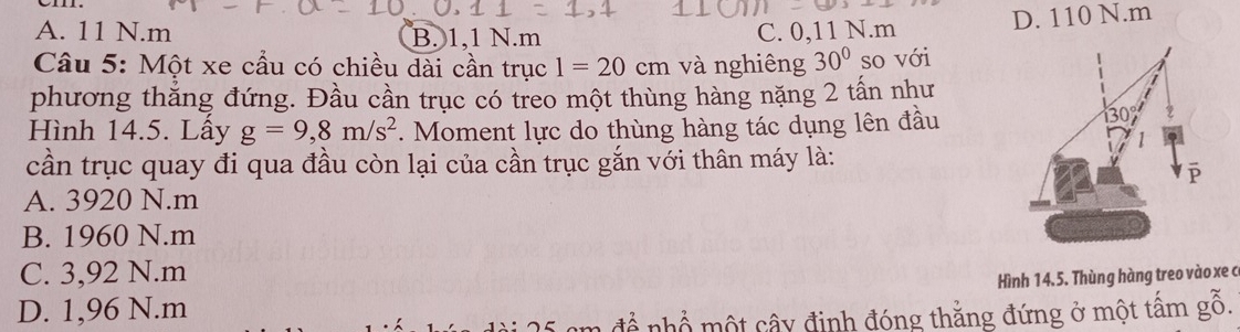 A. 11 N. m B. 1, 1 N. m C. 0,11 N. m D. 110 N. m
Câu 5: Một xe cầu có chiều dài cần trục 1=20cm và nghiêng 30° so với
phương thắng đứng. Đầu cần trục có treo một thùng hàng nặng 2 tấn như
Hình 14.5. Lây g=9, 8m/s^2. Moment lực do thùng hàng tác dụng lên đầu
cần trục quay đi qua đầu còn lại của cần trục gắn với thân máy là:
A. 3920 N. m
B. 1960 N. m
C. 3,92 N. m
Hình 14.5. Thùng hàng treo vào xe c
D. 1,96 N.m
để nhổ một cây định đóng thắng đứng ở một tấm gỗ.