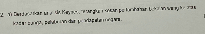 Berdasarkan analisis Keynes, terangkan kesan pertambahan bekalan wang ke atas 
kadar bunga, pelaburan dan pendapatan negara.