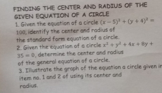 FINDING THE CENTER AND RADIUS OF THE
GIVEN EQUATION OF A CIRCLE
1. Given the equation of a circle (x-5)^2+(y+4)^2=
100, identify the center and radius of
the standard form equation of a circle.
2. Given the equation of a circle x^2+y^2+4x+8y+
35=0 , determine the center and radius
of the general equation of a circle.
3. Illustrate the graph of the equation a circle given in
item no. 1 and 2 of using its center and
radius.