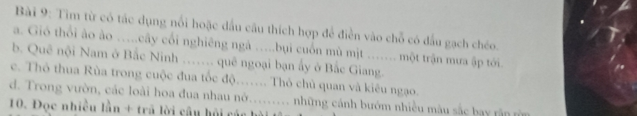 Tìm từ có tác dụng nổi hoặc dầu cầu thích hợp để điễn vào chỗ có đấu gạch chéo. 
a. Gió thổi ào ào …..cây cối nghiêng ngà ….bụi cuốn mù mịt …... một trận mưa ập tới. 
b. Quê nội Nam ở Bắc Ninh ….. quê ngoại bạn ấy ở Bắc Giang. 
c. Thỏ thua Rùa trong cuộc đua tốc độ..... Thỏ chủ quan và kiêu ngạo. 
d. Trong vườn, các loài hoa đua nhau nở......... những cánh bướm nhiều màu sắc bay rận m 
10. Đọc nhiều lần + trã lời câu hội các