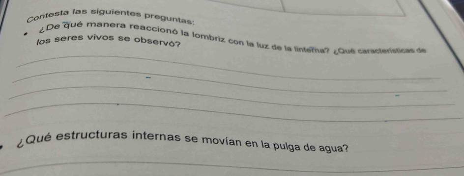 Contesta las siguientes preguntas 
¿De qué manera reaccionó la lombriz con la luz de la linterna? ¿Qué características de 
los seres vivos se observó? 
_ 
_ 
_ 
_ 
¿Qué estructuras internas se movían en la pulga de agua? 
_