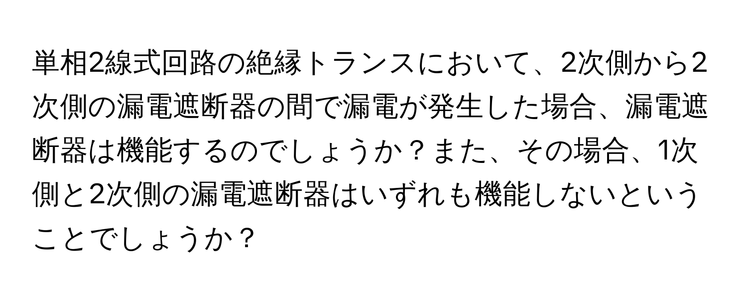 単相2線式回路の絶縁トランスにおいて、2次側から2次側の漏電遮断器の間で漏電が発生した場合、漏電遮断器は機能するのでしょうか？また、その場合、1次側と2次側の漏電遮断器はいずれも機能しないということでしょうか？