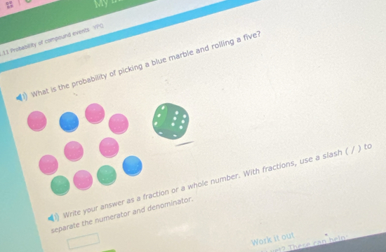 My D 
11 Probability of compound events YPO 
What is the probability of picking a blue marble and rolling a five 
Write your answer as a fraction or a whole number. With fractions, use a slash ( / ) to 
separate the numerator and denominator. 
Work it out 
se ca n h elp :