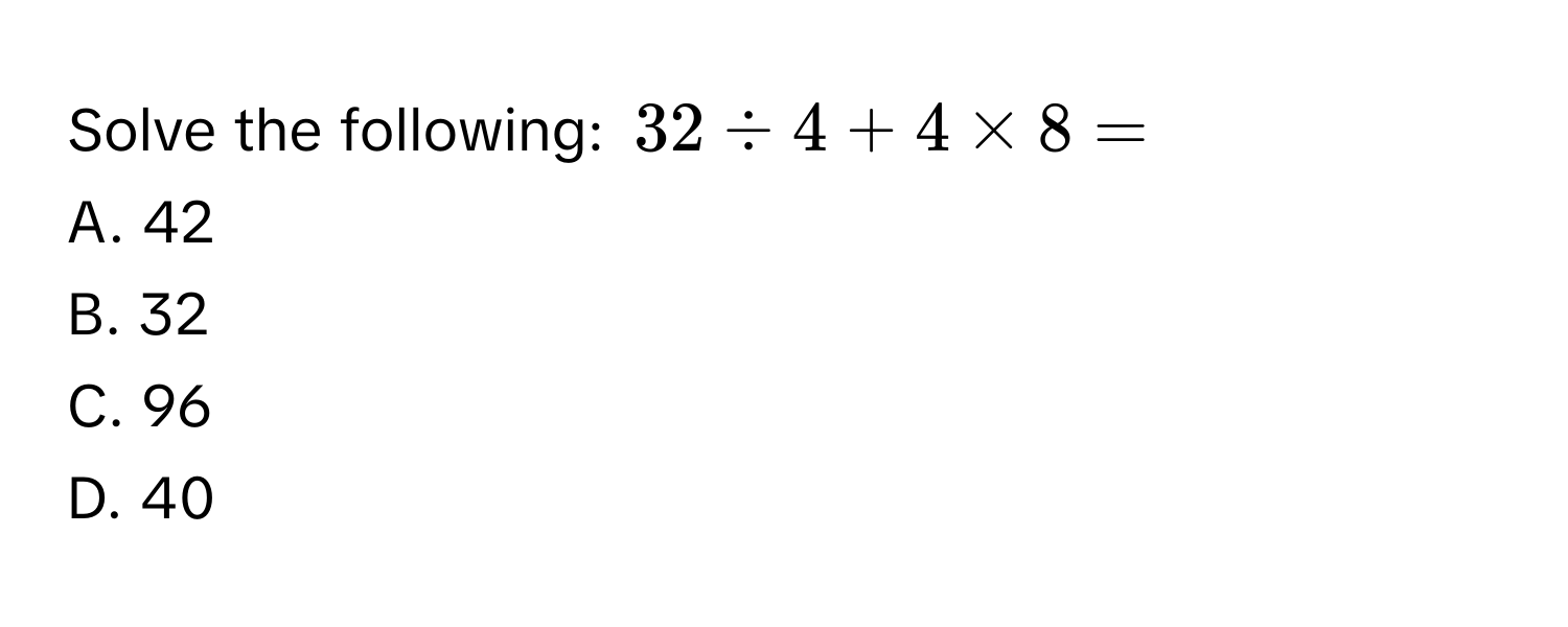 Solve the following: $32 / 4 + 4 * 8 = $
A. 42
B. 32
C. 96
D. 40