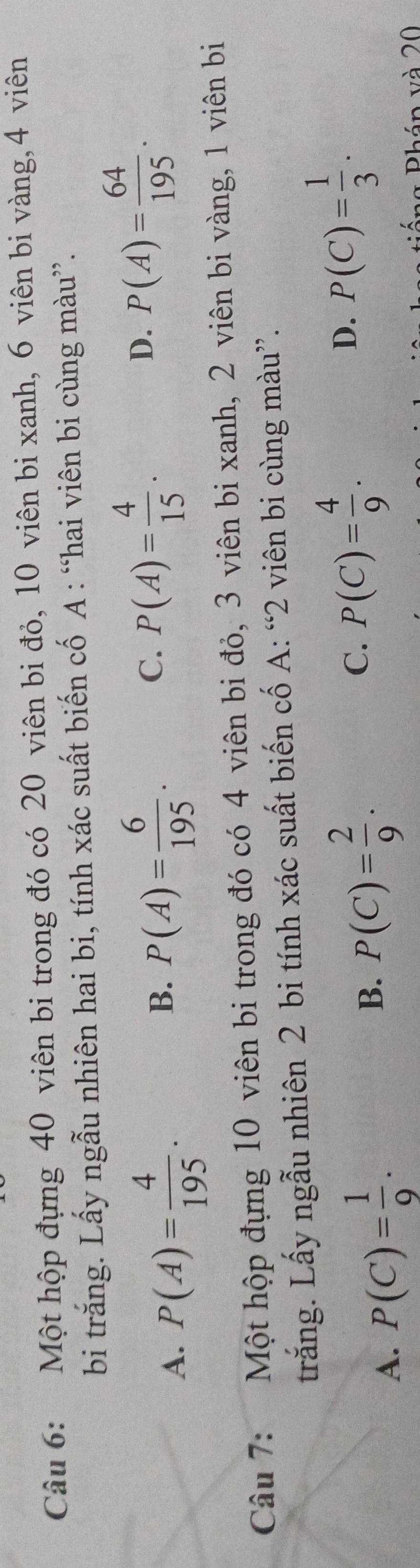 Một hộp đựng 40 viên bi trong đó có 20 viên bi đỏ, 10 viên bi xanh, 6 viên bi vàng, 4 viên
bi trăng. Lấy ngẫu nhiên hai bi, tính xác suất biến cố A : “hai viên bi cùng màu”.
A. P(A)= 4/195 . B. P(A)= 6/195 . C. P(A)= 4/15 . D. P(A)= 64/195 . 
Câu 7: Một hộp đựng 10 viên bi trong đó có 4 viên bi đỏ, 3 viên bi xanh, 2 viên bi vàng, 1 viên bi
trắng. Lấy ngẫu nhiên 2 bi tính xác suất biến cố A: “ 2 viên bi cùng màu”.
A. P(C)= 1/9 .
D.
B. P(C)= 2/9 . P(C)= 4/9 . P(C)= 1/3 . 
C.
Phán và 20