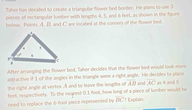 Taher has decided to create a triangular flower bed border. He plans to use 3
pieces of rectangular lumber with lengths 4, 5, and 6 feet, as shown in the figure
below. Points A, B, and C are located at the corners of the flower bed.
After arranging the flower bed, Taher decides that the flower bed would look more
attractive if 1 of the angles in the triangle were a right angle. He decides to place
the right angle at vertex A and to leave the lengths of overline AB and overline AC as 4 and 5
feet, respectively. To the nearest 0.1 foot, how long of a piece of lumber would he
need to replace the 6-foot piece represented by overline BC ? Explain.