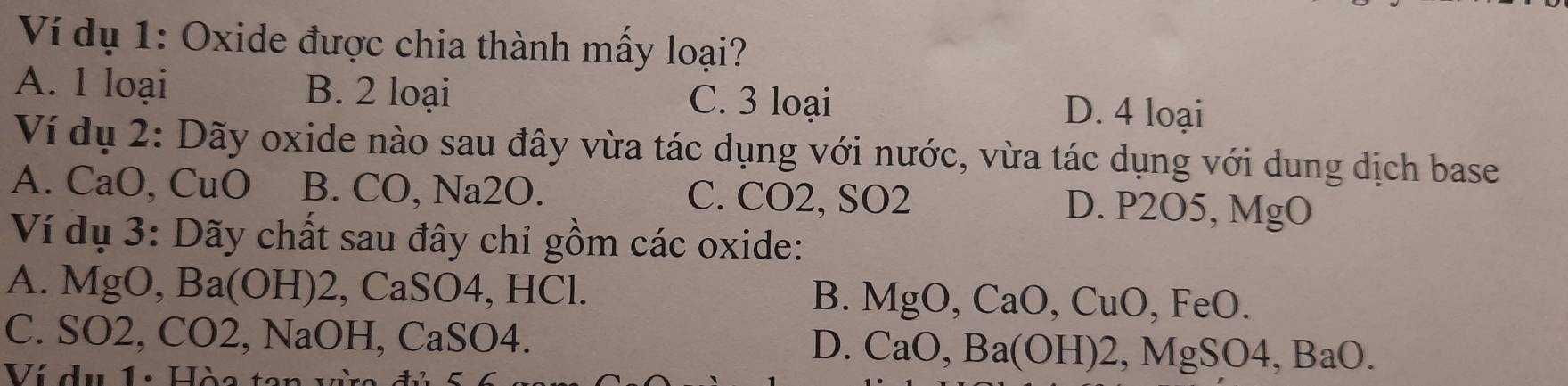 Ví dụ 1: Oxide được chia thành mấy loại?
A. 1 loại B. 2 loại C. 3 loại D. 4 loại
Ví dụ 2: Dãy oxide nào sau đây vừa tác dụng với nước, vừa tác dụng với dung dịch base
A. CaO, CuO B. CO, Na2O. C. CO2, SO2 D. P2O5, MgO
Ví dụ 3: Dãy chất sau đây chỉ gồm các oxide:
A. MgO, Ba (OF H) 2, CaSO4, HCl. B. MgO, CaO, CuO, FeO.
C. SO2, CO2, NaOH, CaSO4. D. CaO, Ba(OH)2, MgSO4, BaO. 
Ví dụ 1: Hòa tan