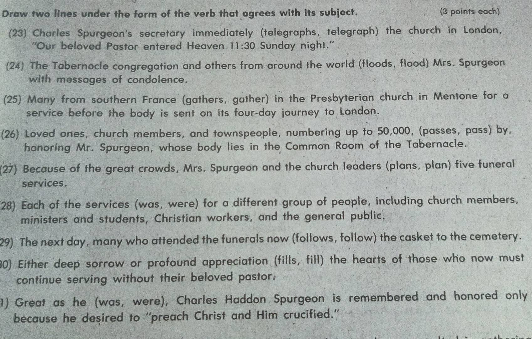 Draw two lines under the form of the verb that agrees with its subject. (3 points each) 
(23) Charles Spurgeon's secretary immediately (telegraphs, telegraph) the church in London, 
''Our beloved Pastor entered Heaven 11:30 Sunday night." 
(24) The Tabernacle congregation and others from around the world (floods, flood) Mrs. Spurgeon 
with messages of condolence. 
(25) Many from southern France (gathers, gather) in the Presbyterian church in Mentone for a 
service before the body is sent on its four-day journey to London. 
(26) Loved ones, church members, and townspeople, numbering up to 50,000, (passes, pass) by, 
honoring Mr. Spurgeon, whose body lies in the Common Room of the Tabernacle. 
(27) Because of the great crowds, Mrs. Spurgeon and the church leaders (plans, plan) five funeral 
services. 
28) Each of the services (was, were) for a different group of people, including church members, 
ministers and students, Christian workers, and the general public. 
29) The next day, many who attended the funerals now (follows, follow) the casket to the cemetery. 
80) Either deep sorrow or profound appreciation (fills, fill) the hearts of those who now must 
continue serving without their beloved pastor. 
1) Great as he (was, were), Charles Haddon Spurgeon is remembered and honored only 
because he desired to ''preach Christ and Him crucified.''