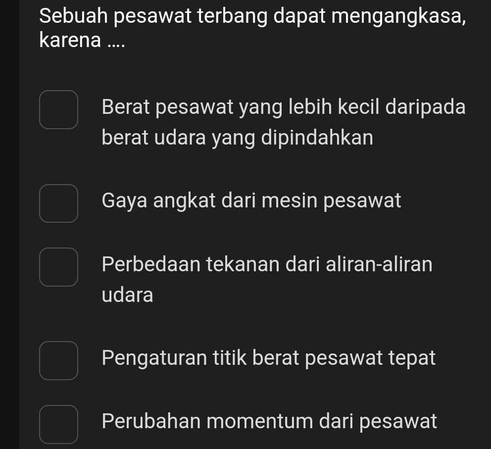 Sebuah pesawat terbang dapat mengangkasa,
karena ....
Berat pesawat yang lebih kecil daripada
berat udara yang dipindahkan
Gaya angkat dari mesin pesawat
Perbedaan tekanan dari aliran-aliran
udara
Pengaturan titik berat pesawat tepat
Perubahan momentum dari pesawat