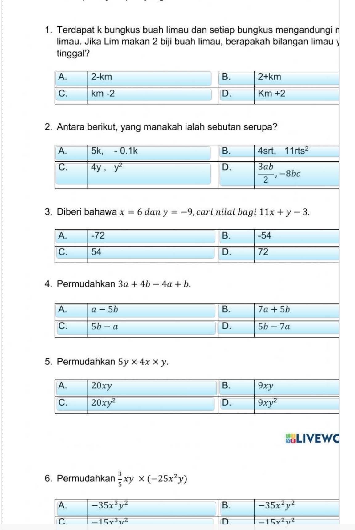 Terdapat k bungkus buah limau dan setiap bungkus mengandungi n
limau. Jika Lim makan 2 biji buah limau, berapakah bilangan limau y
tinggal?
2. Antara berikut, yang manakah ialah sebutan serupa?
3. Diberi bahawa x=6 dan y=-9 , cari nilai bagi 11x+y-3.
4. Permudahkan 3a+4b-4a+b.
5. Permudahkan 5y* 4x* y.
LIVEWC
6. Permudahkan  3/5 xy* (-25x^2y)