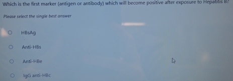 Which is the first marker (antigen or antibody) which will become positive after exposure to Hepatits B?
Please select the single best answer
HBsAg
Anti-HBs
Anti-HBe
IgG anti-HBc