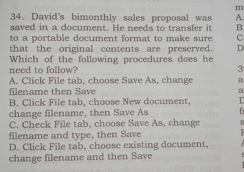 David's bimonthly sales proposal was A.
saved in a document. He needs to transfer it B
to a portable document format to make sure C
that the original contents are preserved. D
Which of the following procedures does he
need to follow? 3
A. Click File tab, choose Save As, change a
filename then Save a
B. Click File tab, choose New document, D
change filename, then Save As f
C. Check File tab, choose Save As, change s
filename and type, then Save
D. Click File tab, choose existing document,
change filename and then Save