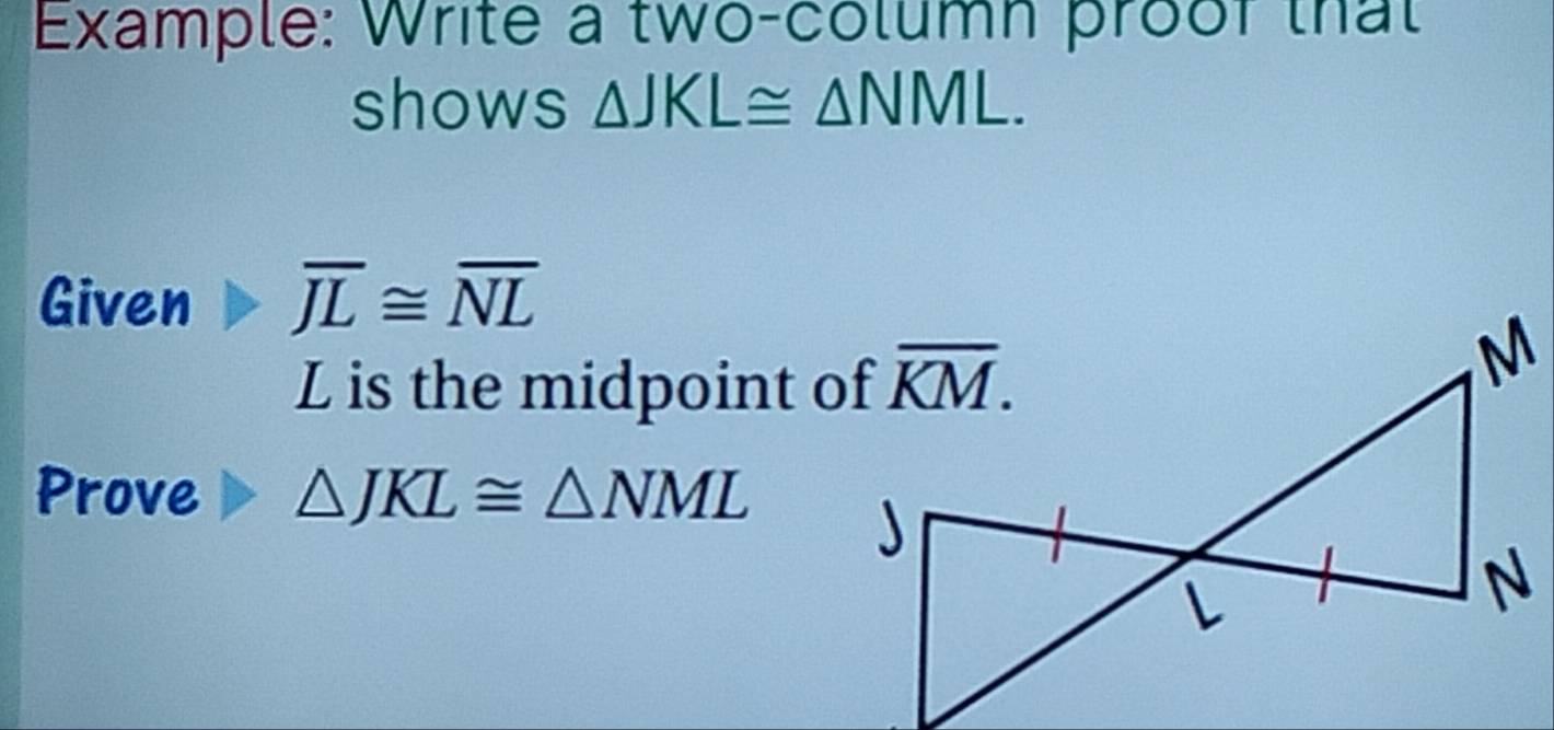 Example: Write a two-column proof that
shows △ JKL≌ △ NML.
Given overline JL≌ overline NL
L is the midpoint of
Prove △ JKL≌ △ NML