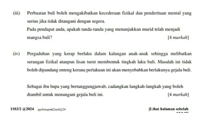 (iii) Perbuatan buli boleh mengakibatkan kecederaan fizikal dan penderitaan mental yang 
serius jika tidak ditangani dengan segera. 
Pada pendapat anda, apakah tanda-tanda yang menunjukkan murid telah menjadi 
mangsa buli? [4 markah] 
(iv) Pergaduhan yang kerap berlaku dalam kalangan anak-anak sehingga melibatkan 
serangan fizikal ataupun lisan turut membentuk tingkah laku buli. Masalah ini tidak 
boleh dipandang enteng kerana perlakuan ini akan menyebabkan berlakunya gejala buli. 
Sebagai ibu bapa yang bertanggungjawab, cadangkan langkah-langkah yang boleh 
diambil untuk menangani gejala buli ini. [4 markah] 
1103/2 @2024 ppcbmspmk2mel@24 [Lihat halaman sebelah