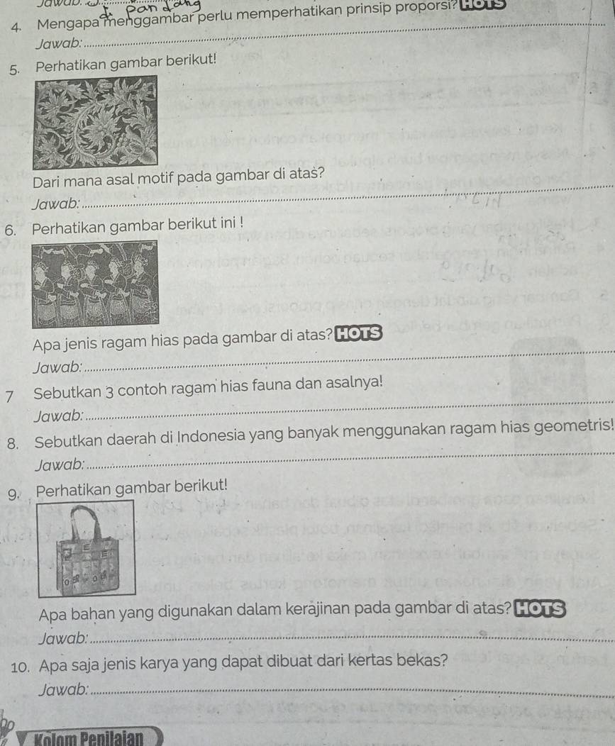 Jawab. 
4. Mengapa menggambar perlu memperhatikan prinsip proporsi? Hous 
Jawab: 
_ 
5. Perhatikan gambar berikut! 
Dari mana asal motif pada gambar di atas? 
Jawab: 
_ 
6. Perhatikan gambar berikut ini ! 
Apa jenis ragam hias pada gambar di atas? hots 
Jawab: 
_ 
7 Sebutkan 3 contoh ragam hias fauna dan asalnya! 
Jawab: 
_ 
8. Sebutkan daerah di Indonesia yang banyak menggunakan ragam hias geometris! 
Jawab: 
_ 
9. Perhatikan gambar berikut! 
Apa bahan yang digunakan dalam kerajinan pada gambar di atas? HOTS 
Jawab:_ 
10. Apa saja jenis karya yang dapat dibuat dari kertas bekas? 
Jawab:_ 
Kolom Penilaian