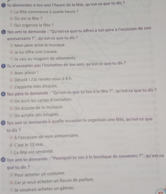 Tu demandes à ton ami l'heure de la fête, qu'est-ce que tu dis ? 
@ La fête commence à quelle heure ? 
⑥ Où est la fête ? 
© Qui organise la fête ? 
6 Ton ami te demande : "Qu'est-ce que tu offres à ton père à l'occasion de son 
anniversaire ?'', qu'est-ce que tu dis ? 
Mon père aime la musique. 
⑤ Je lui offre une cravate. 
Je vais au magasin de vêtements. 
7 Tu n'acceptes pas l'invitation de ton ami, qu'est-ce que tu dis ? 
Avec plaisir ! 
ⓑ Désolé ! J'ai rendez-vous à 8 h. 
J’apporte mes disques. 
Ton père te demande : "Qu'est-ce que tu fais à la fête ?", qu'est-ce que tu dis ? 
On écrit les cartes d'invitation. 
⑥ On écoute de la musique. 
On achète des bougies. 
9 Ton ami te demande à quelle occasion tu organises une fête, qu'est-ce que 
tu dis ? 
À l'occasion de mon anniversaire. 
⑤C'est le 13 mai. 
La fête est vendredi. 
⑩ Ton ami te demande : "Pourquoi tu vas à la boutique de souvenirs ?", qu'est-ce 
que tu dis ? 
@ Pour acheter un costume. 
ⓑ Car je veux acheter un flacon de parfum. 
Je voudrais acheter un gâteau.