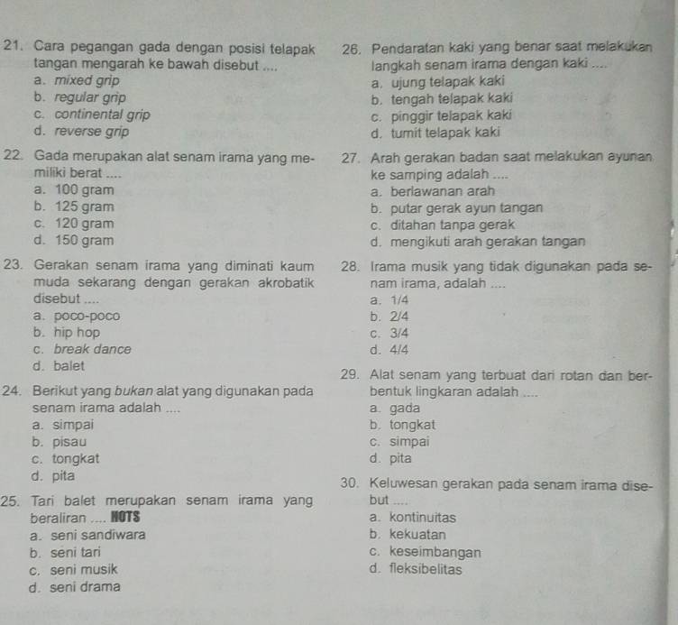 Cara pegangan gada dengan posisi telapak 26. Pendaratan kaki yang benar saat melakukan
tangan mengarah ke bawah disebut .... langkah senam irama dengan kaki ....
a. mixed grip a. ujung telapak kaki
b. regular grip b. tengah telapak kaki
c. continental grip c. pinggir telapak kaki
d. reverse grip d. tumit telapak kaki
22. Gada merupakan alat senam irama yang me- 27. Arah gerakan badan saat melakukan ayunan
miliki berat .... ke samping adalah ....
a. 100 gram a. berlawanan arah
b. 125 gram b. putar gerak ayun tangan
c. 120 gram c. ditahan tanpa gerak
d. 150 gram d. mengikuti arah gerakan tangan
23. Gerakan senam irama yang diminati kaum 28. Irama musik yang tidak digunakan pada se-
muda sekarang dengan gerakan akrobatik nam irama, adalah ....
disebut .... a. 1/4
a. poco-poco b. 2/4
b. hip hop c. 3/4
c. break dance d. 4/4
d. balet 29. Alat senam yang terbuat dari rotan dan ber-
24. Berikut yang bukan alat yang digunakan pada bentuk lingkaran adalah ....
senam irama adalah .... a. gada
a. simpai b. tongkat
b. pisau c. simpai
c. tongkat d. pita
d. pita 30. Keluwesan gerakan pada senam irama dise-
25. Tari balet merupakan senam irama yang but ....
beraliran .... MOTS a. kontinuitas
a. seni sandiwara b. kekuatan
b. sēni tari c. keseimbangan
c. seni musik d.fleksibelitas
d. seni drama