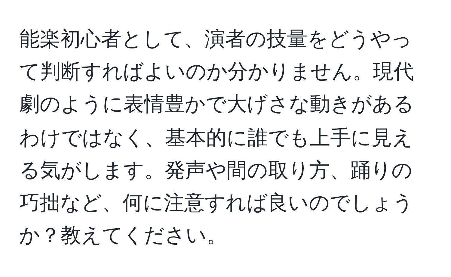 能楽初心者として、演者の技量をどうやって判断すればよいのか分かりません。現代劇のように表情豊かで大げさな動きがあるわけではなく、基本的に誰でも上手に見える気がします。発声や間の取り方、踊りの巧拙など、何に注意すれば良いのでしょうか？教えてください。