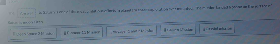 The Answer to Saturn is one of the most ambitious efforts in planetary space exploration ever mounted. The mission landed a probe on the surface of
Saturn's moon Titan.
 11/42  Deep Space 2 Mission  11/11  Pioneer 11 Mission beginarrayr : : Voyager 1 and 2 Mission if Galileo Mission beginarrayr 11 11 11endarray Cassini mission