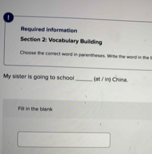 Required information 
Section 2: Vocabulary Building 
Choose the correct word in parentheses. Write the word in the b 
My sister is going to school _(at / in) China. 
Fill in the blank