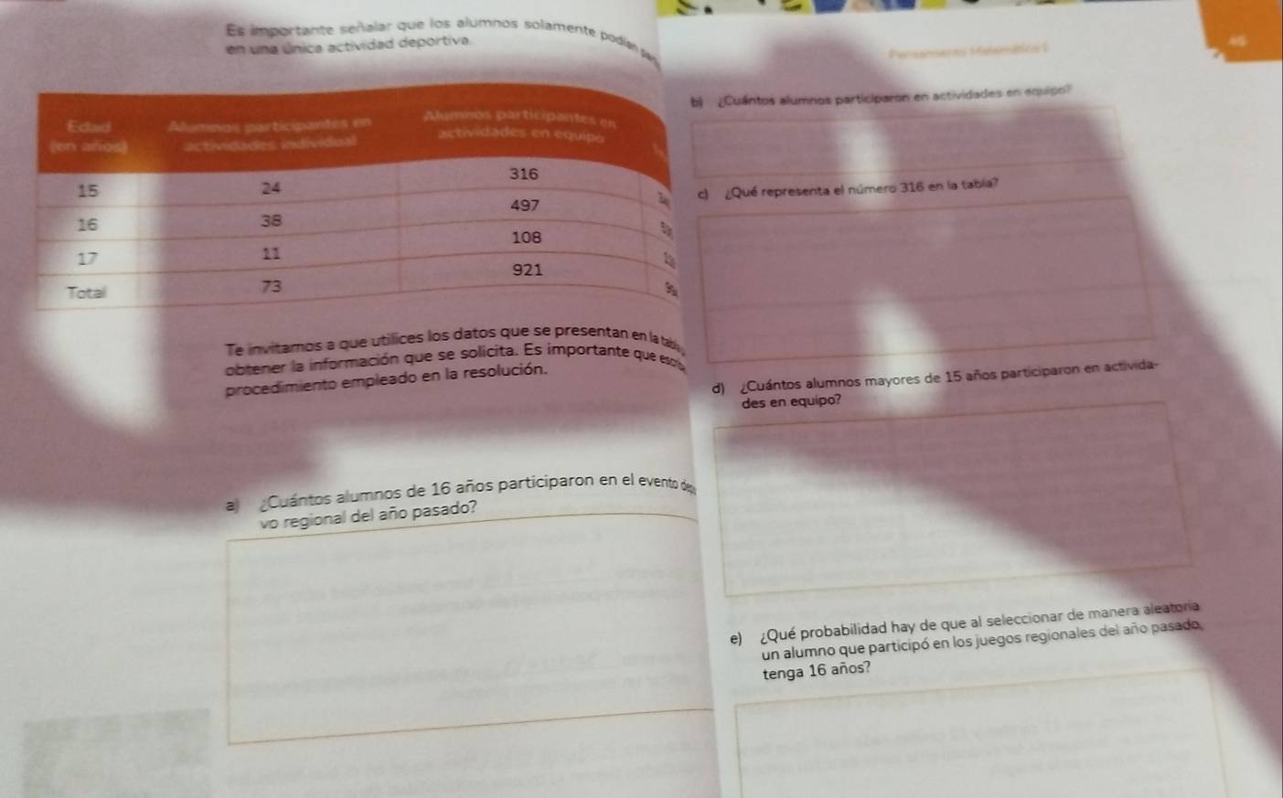 Es importante señalar que los alumnos solamente podían pu 
en una única actividad deportiva 
Perasmento Maísmático 1 
ántos alumnos participaron en actividades en equipo? 
ué representa el número 316 en la tabía? 
Te invitamos a que utílices los datos que se presentán en la ta 
obtener la información que se solícita. Es importante que esc, 
d) Cuántos alumnos mayores de 15 años participaron en activida 
procedimiento empleado en la resolución. 
des en equipo? 
al Cuántos alumnos de 16 años participaron en el evento de 
vo regional del año pasado? 
e) ¿Qué probabilidad hay de que al seleccionar de manera aleatoria 
un alumno que participó en los juegos regionales del año pasado, 
tenga 16 años?