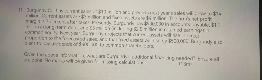 Burgundy Co. has current sales of $10 million and predicts next year's sales will grow to $14
million. Current assets are $3 million and fixed assets are $4 million. The firm's net profit 
margin is 7 percent after taxes. Presently, Burgundy has $900,000 in accounts payable, $1.1
million in long-term debt, and $5 million (including $2.5 million in retained earnings) in 
common equity. Next year, Burgundy projects that current assets will rise in direct 
proportion to the forecasted sales, and that fixed assets will rise by $500,000. Burgundy also 
plans to pay dividends of $400,000 to common shareholders. 
Given the above information, what are Burgundy's additional financing needed? Ensure all 
are done. No marks will be given for missing calculations (13m)