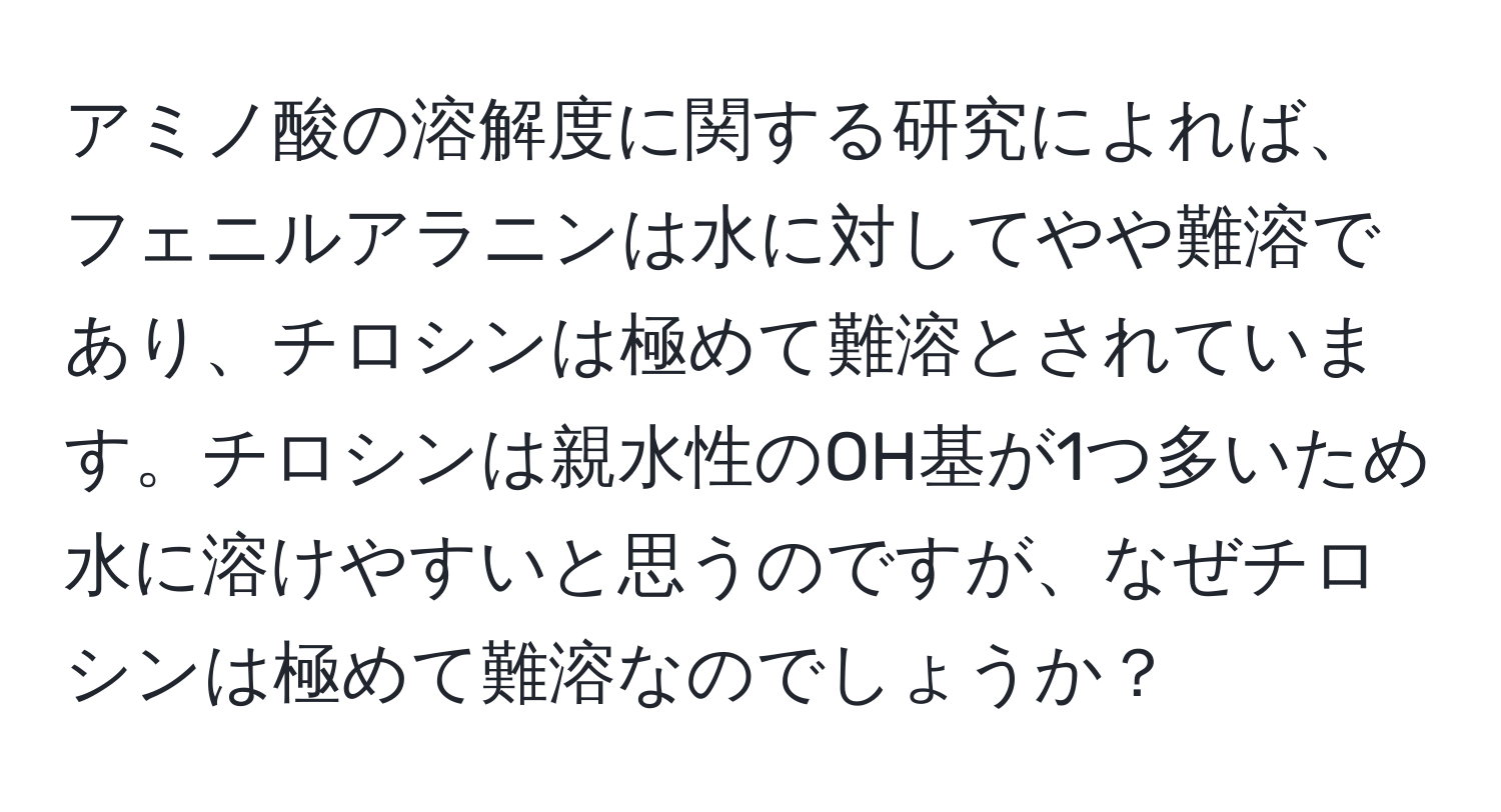 アミノ酸の溶解度に関する研究によれば、フェニルアラニンは水に対してやや難溶であり、チロシンは極めて難溶とされています。チロシンは親水性のOH基が1つ多いため水に溶けやすいと思うのですが、なぜチロシンは極めて難溶なのでしょうか？