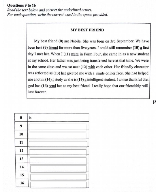 to 16 
Read the text below and correct the underlined errors. 
For each question, write the correct word in the space provided. 
MY BEST FRIEND 
My best friend (0) are Nabila. She was born on 3rd September. We have 
been best (9) friend for more than five years. I could still remember (10) a first 
day I met her. When I (11) were in Form Four, she came in as a new student 
at my school. Her father was just being transferred here at that time. We were 
in the same class and we sat next (12) with each other. Her friendly character 
was reflected as (13) her greeted me with a smile on her face. She had helped 
me a lot in (14) I study as she is (15) a intelligent student. I am so thankful that 
god has (16) send her as my best friend. I really hope that our friendship will 
last forever. 
[8