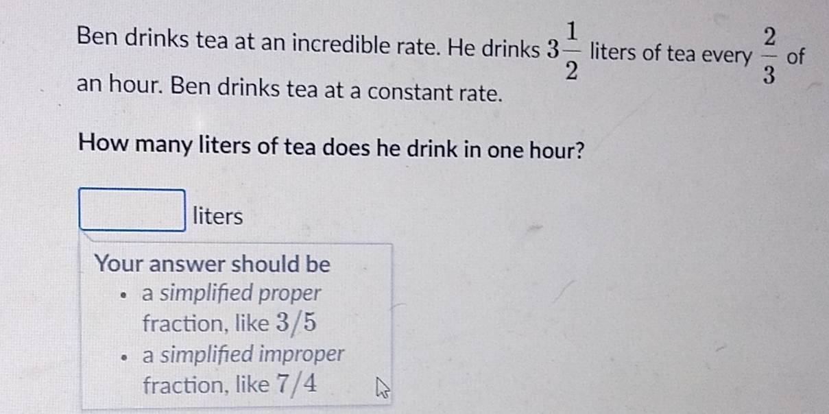 Ben drinks tea at an incredible rate. He drinks 3 1/2 liters of tea every  2/3  of
an hour. Ben drinks tea at a constant rate. 
How many liters of tea does he drink in one hour?
liters
Your answer should be 
a simplified proper 
fraction, like 3/5
a simplifed improper 
fraction, like 7/4