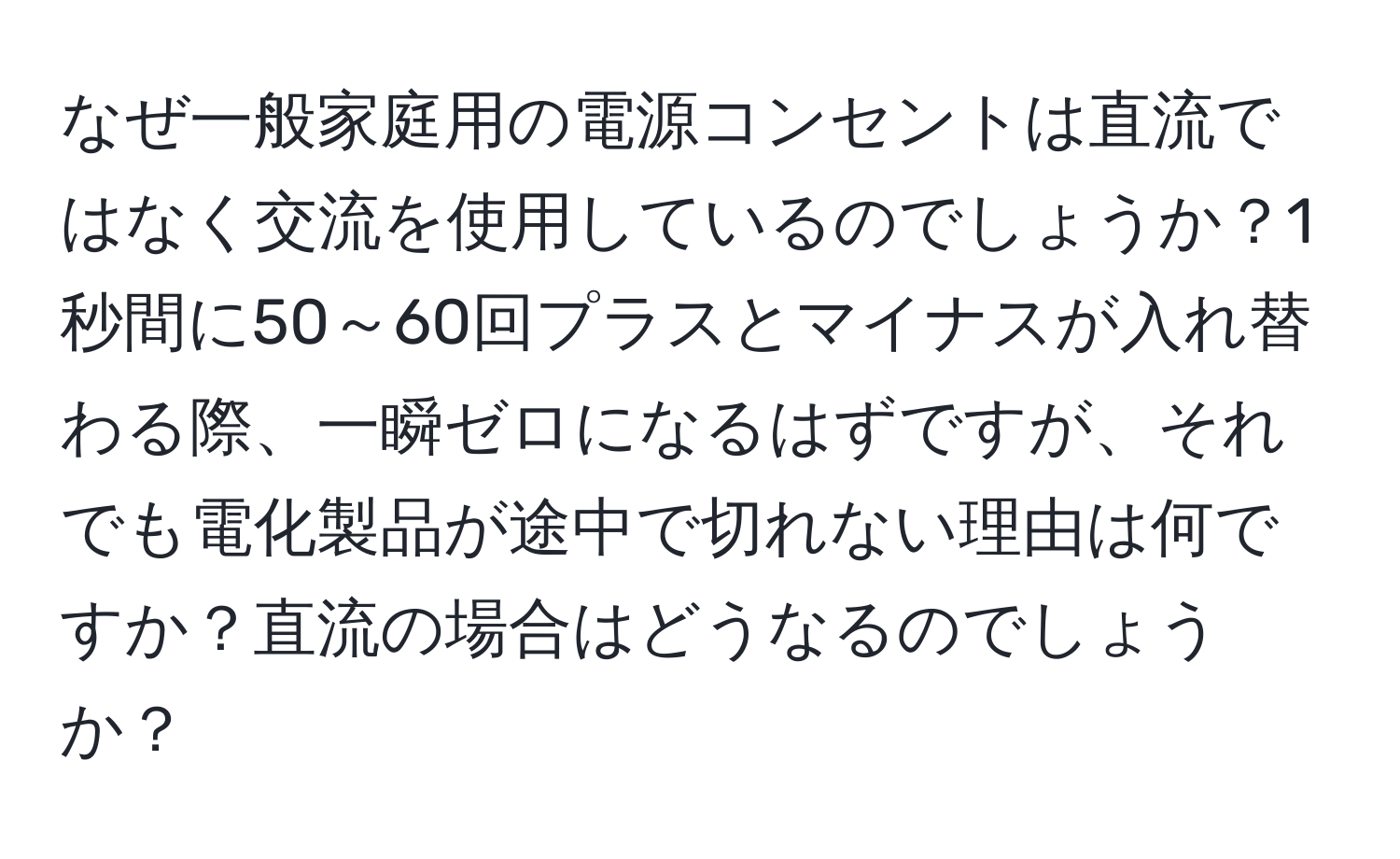 なぜ一般家庭用の電源コンセントは直流ではなく交流を使用しているのでしょうか？1秒間に50～60回プラスとマイナスが入れ替わる際、一瞬ゼロになるはずですが、それでも電化製品が途中で切れない理由は何ですか？直流の場合はどうなるのでしょうか？