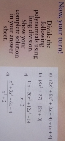 Now, your turn! 
Divide the a) (2x^3+9x^2+3x-4)/ (x+4)
following b) (8x^3+27)/ (2x+3)
polynomials using 
long division.  (11x-20x^2+12x^3-14)/x-2 
Show your c) 
complete śolution 
in your answer  (x^4+3x^3+6x-4)/x^2+2 
sheet. 
d)