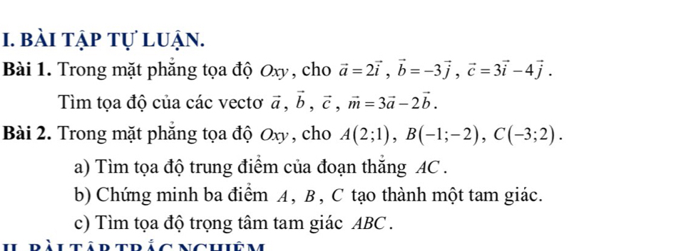 bài tập tự luận. 
Bài 1. Trong mặt phẳng tọa độ Oxy, cho vector a=2vector i, vector b=-3vector j, vector c=3vector i-4vector j. 
Tìm tọa độ của các vectơ vector a, vector b, vector c, vector m=3vector a-2vector b. 
Bài 2. Trong mặt phẳng tọa độ Oxy, cho A(2;1), B(-1;-2), C(-3;2). 
a) Tìm tọa độ trung điểm của đoạn thăng AC. 
b) Chứng minh ba điểm A, B , C tạo thành một tam giác. 
c) Tìm tọa độ trọng tâm tam giác ABC. 
ràutâr trác nchiêm