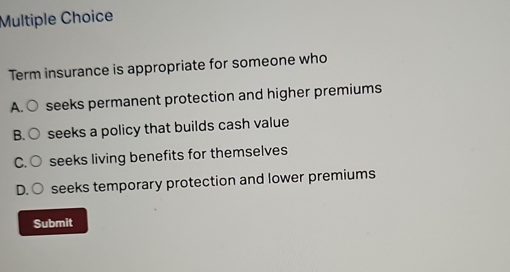 Term insurance is appropriate for someone who
A. ○ seeks permanent protection and higher premiums
B. ○ seeks a policy that builds cash value
C. ○ seeks living benefits for themselves
D. seeks temporary protection and lower premiums
Submit