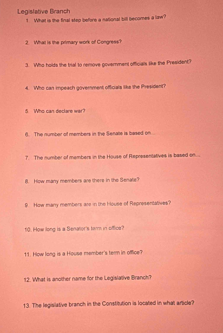 Legislative Branch 
1 What is the final step before a national bill becomes a law? 
2. What is the primary work of Congress? 
3. Who holds the trial to remove government officials like the President? 
4. Who can impeach government officials like the President? 
5. Who can declare war? 
6. The number of members in the Senate is based on 
7. The number of members in the House of Representatives is based on... 
8. How many members are there in the Senate? 
9. How many members are in the House of Representatives? 
10. How long is a Senator's term in office? 
11. How long is a House member's term in office? 
12. What is another name for the Legislative Branch? 
13. The legislative branch in the Constitution is located in what article?